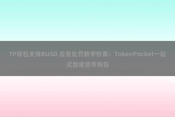 TP钱包支持BUSD 应答处罚数字钞票：TokenPocket一站式加密货币钱包